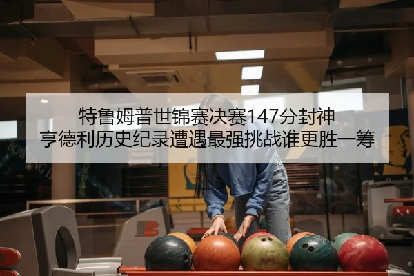 特鲁姆普世锦赛决赛147分封神 亨德利历史纪录遭遇最强挑战谁更胜一筹